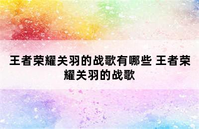 王者荣耀关羽的战歌有哪些 王者荣耀关羽的战歌